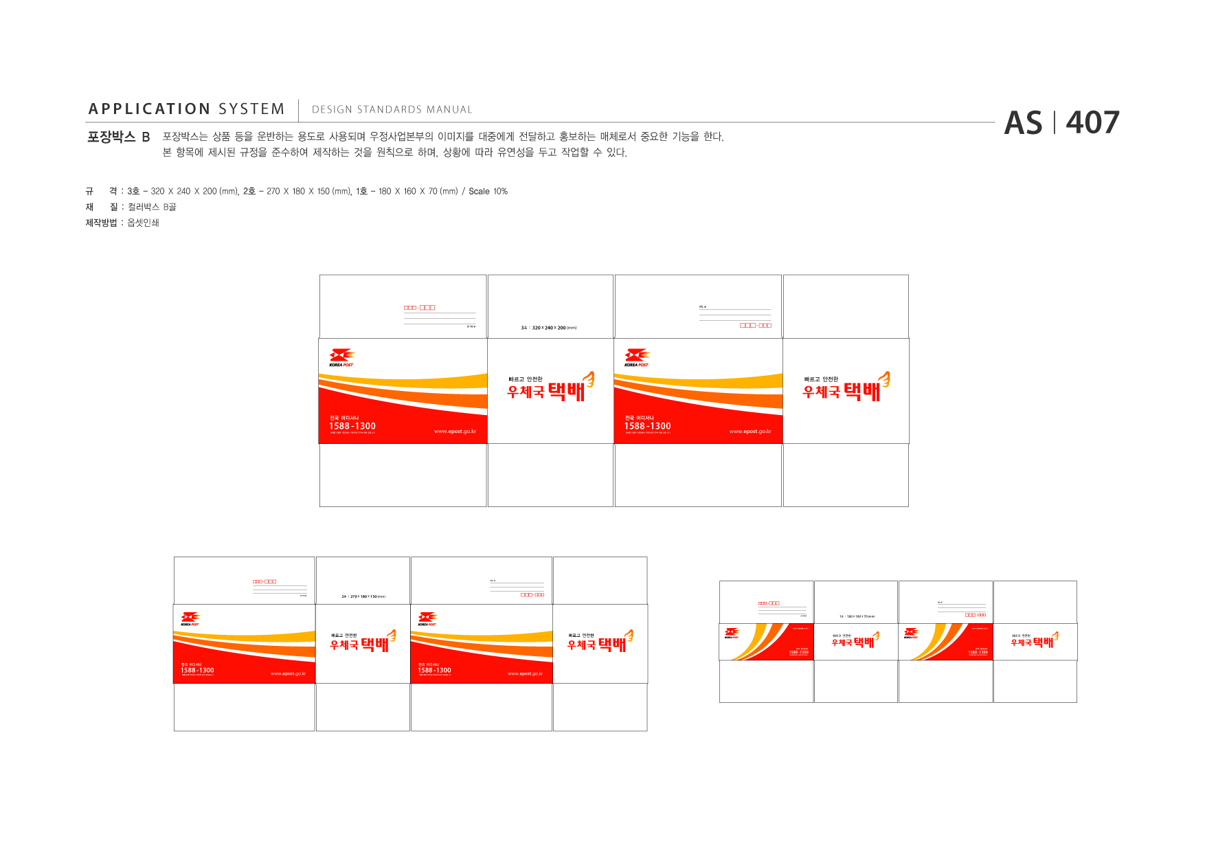 APPLICATION SYSTEM 포장박스 B  DESIGN STANDARDS MANUAL  포장박스는 상품 등을 운반하는 용도로 사용되며 우정사업본부의 이미지를 대중에게 전달하고 홍보하는 매체로서 중요한 기능을 한다. 본 항목에 제시된 규정을 준수하여 제작하는 것을 원칙으로 하며, 상황에 따라 유연성을 두고 작업할 수 있다.  AS I 407  규 재  격 : 3호 - 320 X 240 X 200 (mm), 2호 - 270 X 180 X 150 (mm), 1호 - 180 X 160 X 70 (mm) / Scale 10% 질 : 컬러박스 B골  제작방법 : 옵셋인쇄  받는 분  3호 : 320 x 240 x 200 (mm)  1588 -1300 전화를 이용한 개인정보나 계좌이체 요구는 전화 금융 사기  전국 어디서나  www.epost .go.kr  2호 : 270 x 180 x 150 (mm) 받는 분  www.epost .go.kr  빠르고 안전한  빠르고 안전한 전국 어디서나  1588 -1300 전화를 이용한 개인정보나 계좌이체 요구는 전화 금융 사기  1588 -1300 전화를 이용한 개인정보나 계좌이체 요구는 전화 금융 사기  전국 어디서나  www.epost .go.kr  1588 -1300 전화를 이용한 개인정보나 계좌이체 요구는 전화 금융 사기  전국 어디서나  www.epost .go.kr  보내는 분  보내는 분 받는 분 보내는 분  빠르고 안전한  빠르고 안전한  1588 -1300 전화를 이용한 개인정보나 계좌이체 요구는 전화 금융 사기  전국 어디서나  www.epost .go.kr  1호 : 180 x 160 x 70 (mm)  www.epost .go.kr  빠르고 안전한  빠르고 안전한  1588 -1300 전화를 이용한 개인정보나 계좌이체 요구는 전화 금융 사기  전국 어디서나